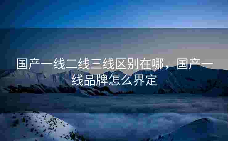 国产一线二线三线区别在哪，国产一线品牌怎么界定