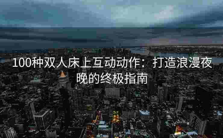 100种双人床上互动动作：打造浪漫夜晚的终极指南