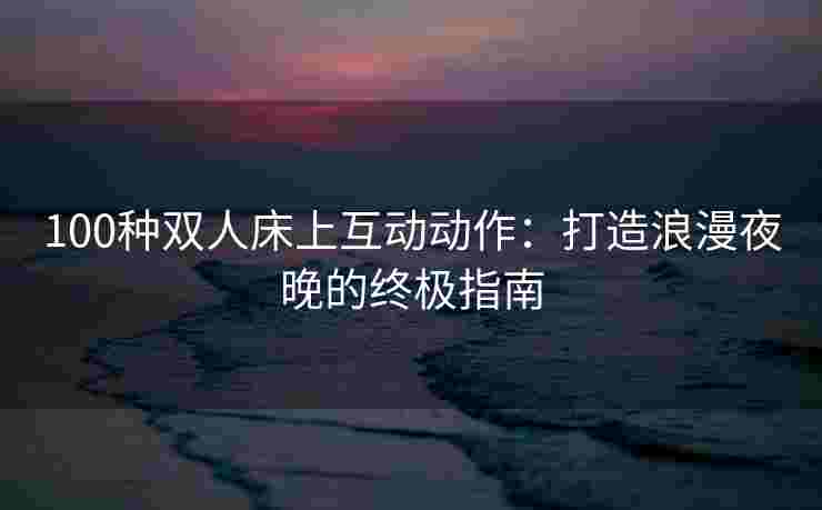 100种双人床上互动动作：打造浪漫夜晚的终极指南