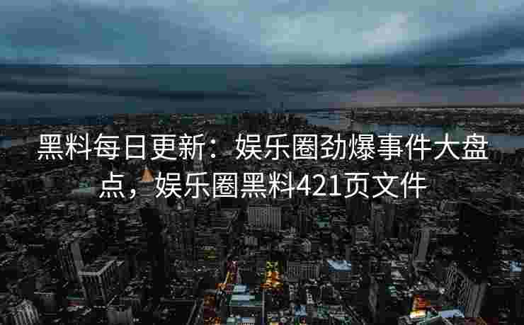 黑料每日更新：娱乐圈劲爆事件大盘点，娱乐圈黑料421页文件