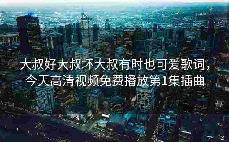 大叔好大叔坏大叔有时也可爱歌词，今天高清视频免费播放第1集插曲