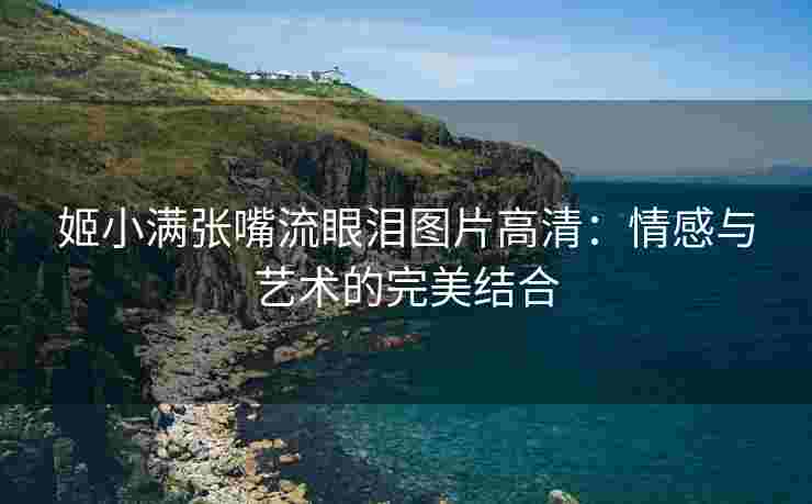 姬小满张嘴流眼泪图片高清：情感与艺术的完美结合