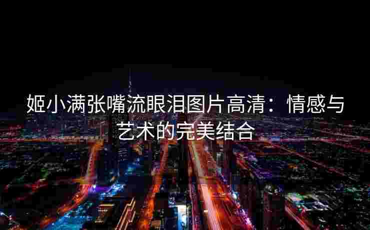 姬小满张嘴流眼泪图片高清：情感与艺术的完美结合