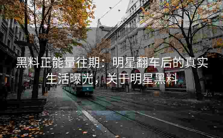 黑料正能量往期：明星翻车后的真实生活曝光，关于明星黑料