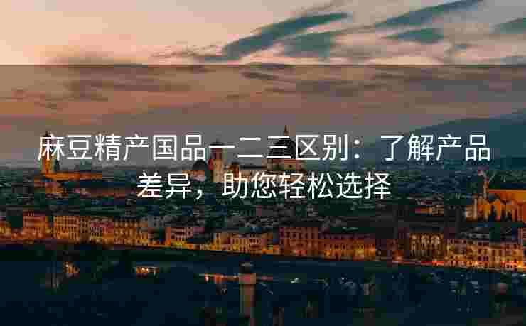 麻豆精产国品一二三区别：了解产品差异，助您轻松选择