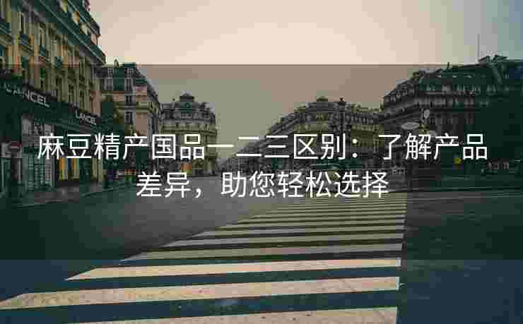 麻豆精产国品一二三区别：了解产品差异，助您轻松选择
