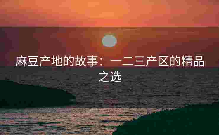 麻豆产地的故事：一二三产区的精品之选